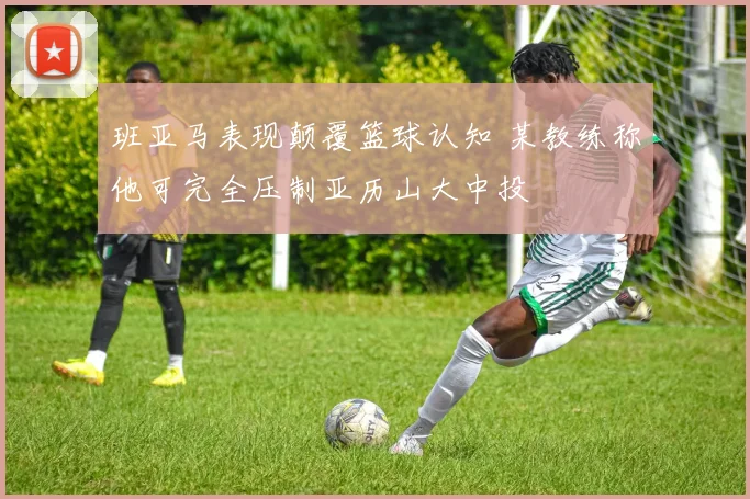 班亚马表现颠覆篮球认知 某教练称他可完全压制亚历山大中投