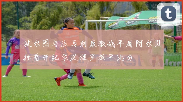 波尔图与法马利康激战平局阿尔贝托首开纪录皮涅罗扳平比分