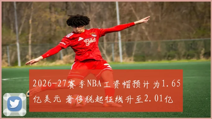 2026-27赛季NBA工资帽预计为1.65亿美元 奢侈税起征线升至2.01亿