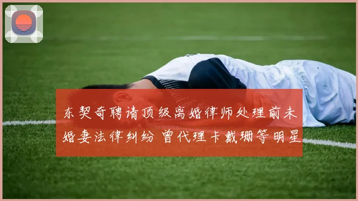 东契奇聘请顶级离婚律师处理前未婚妻法律纠纷 曾代理卡戴珊等明星案件