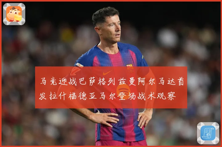 马竞迎战巴萨格列兹曼阿尔马达首发拉什福德亚马尔登场战术观察