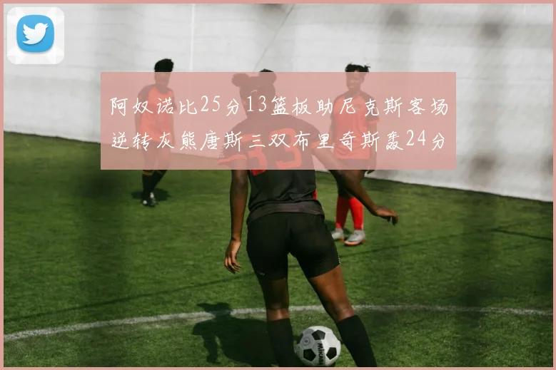 阿奴诺比25分13篮板助尼克斯客场逆转灰熊唐斯三双布里奇斯轰24分无力回天