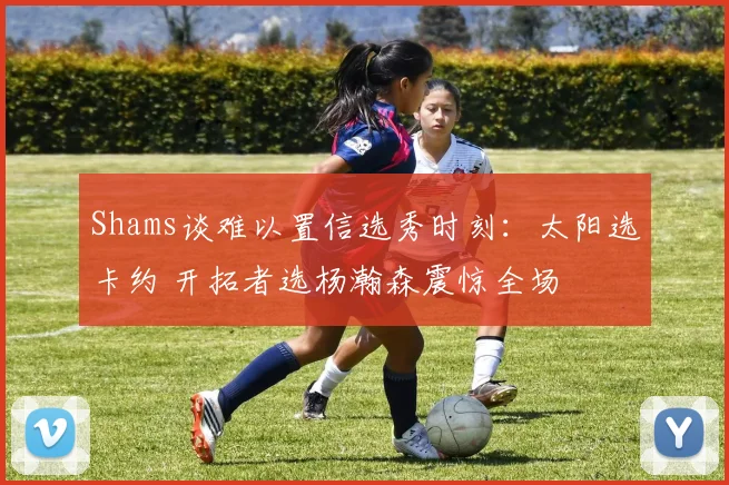 Shams谈难以置信选秀时刻：太阳选卡约 开拓者选杨瀚森震惊全场