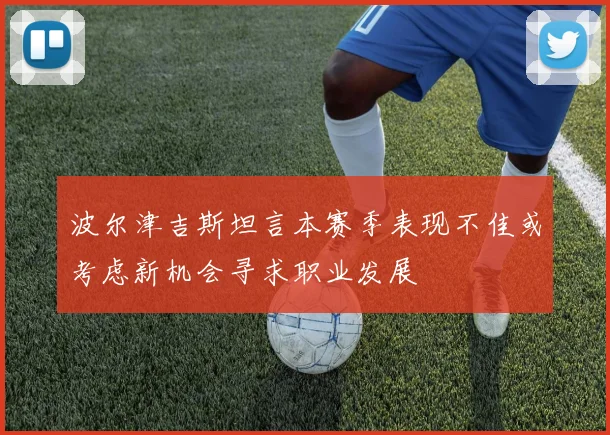 波尔津吉斯坦言本赛季表现不佳或考虑新机会寻求职业发展